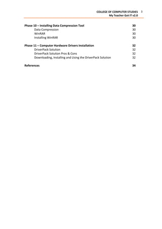 3COLLEGE OF COMPUTER STUDIES
My Teacher Got IT v2.0
Phase 10 – Installing Data Compression Tool 30
Data Compression 30
WinRAR 30
Installing WinRAR 30
Phase 11 – Computer Hardware Drivers Installation 32
DriverPack Solution 32
DriverPack Solution Pros & Cons 32
Downloading, Installing and Using the DriverPack Solution 32
References 34
 