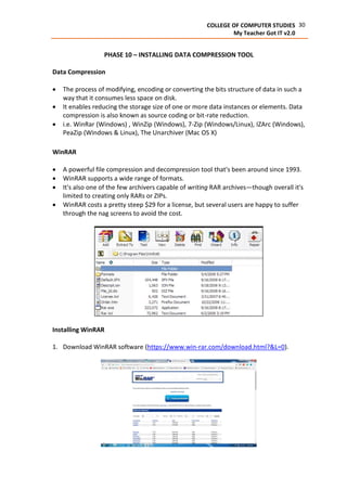 30COLLEGE OF COMPUTER STUDIES
My Teacher Got IT v2.0
PHASE 10 – INSTALLING DATA COMPRESSION TOOL
Data Compression
 The process of modifying, encoding or converting the bits structure of data in such a
way that it consumes less space on disk.
 It enables reducing the storage size of one or more data instances or elements. Data
compression is also known as source coding or bit-rate reduction.
 i.e. WinRar (Windows) , WinZip (Windows), 7-Zip (Windows/Linux), IZArc (Windows),
PeaZip (Windows & Linux), The Unarchiver (Mac OS X)
WinRAR
 A powerful file compression and decompression tool that's been around since 1993.
 WinRAR supports a wide range of formats.
 It's also one of the few archivers capable of writing RAR archives—though overall it's
limited to creating only RARs or ZIPs.
 WinRAR costs a pretty steep $29 for a license, but several users are happy to suffer
through the nag screens to avoid the cost.
Installing WinRAR
1. Download WinRAR software (https://www.win-rar.com/download.html?&L=0).
 