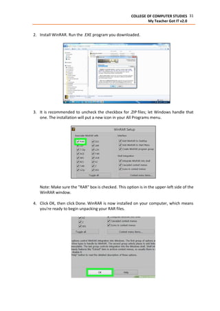 31COLLEGE OF COMPUTER STUDIES
My Teacher Got IT v2.0
2. Install WinRAR. Run the .EXE program you downloaded.
3. It is recommended to uncheck the checkbox for .ZIP files; let Windows handle that
one. The installation will put a new icon in your All Programs menu.
Note: Make sure the "RAR" box is checked. This option is in the upper-left side of the
WinRAR window.
4. Click OK, then click Done. WinRAR is now installed on your computer, which means
you're ready to begin unpacking your RAR files.
 