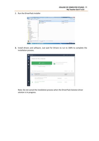 33COLLEGE OF COMPUTER STUDIES
My Teacher Got IT v2.0
2. Run the DriverPack installer
3. Install drivers and software. Just wait for Drivers to run to 100% to complete the
installation process.
Note: Do not cancel the installation process when the DriverPack Solution driver
solution is in progress.
 