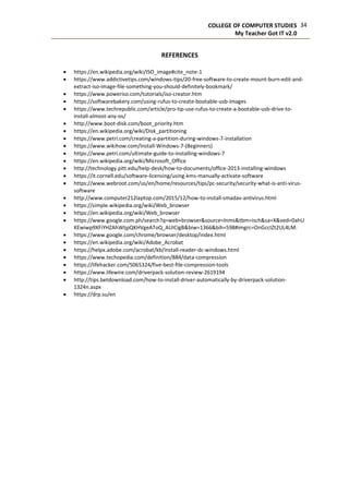 34COLLEGE OF COMPUTER STUDIES
My Teacher Got IT v2.0
REFERENCES
 https://en.wikipedia.org/wiki/ISO_image#cite_note-1
 https://www.addictivetips.com/windows-tips/20-free-software-to-create-mount-burn-edit-and-
extract-iso-image-file-something-you-should-definitely-bookmark/
 https://www.poweriso.com/tutorials/iso-creator.htm
 https://softwarebakery.com/using-rufus-to-create-bootable-usb-images
 https://www.techrepublic.com/article/pro-tip-use-rufus-to-create-a-bootable-usb-drive-to-
install-almost-any-os/
 http://www.boot-disk.com/boot_priority.htm
 https://en.wikipedia.org/wiki/Disk_partitioning
 https://www.petri.com/creating-a-partition-during-windows-7-installation
 https://www.wikihow.com/Install-Windows-7-(Beginners)
 https://www.petri.com/ultimate-guide-to-installing-windows-7
 https://en.wikipedia.org/wiki/Microsoft_Office
 http://technology.pitt.edu/help-desk/how-to-documents/office-2013-installing-windows
 https://it.cornell.edu/software-licensing/using-kms-manually-activate-software
 https://www.webroot.com/us/en/home/resources/tips/pc-security/security-what-is-anti-virus-
software
 http://www.computer212laptop.com/2015/12/how-to-install-smadav-antivirus.html
 https://simple.wikipedia.org/wiki/Web_browser
 https://en.wikipedia.org/wiki/Web_browser
 https://www.google.com.ph/search?q=web+browser&source=lnms&tbm=isch&sa=X&ved=0ahU
KEwiwp9XFiYHZAhWIjpQKHVgeAToQ_AUICigB&biw=1366&bih=598#imgrc=OnGccIZt2UL4LM:
 https://www.google.com/chrome/browser/desktop/index.html
 https://en.wikipedia.org/wiki/Adobe_Acrobat
 https://helpx.adobe.com/acrobat/kb/install-reader-dc-windows.html
 https://www.techopedia.com/definition/884/data-compression
 https://lifehacker.com/5065324/five-best-file-compression-tools
 https://www.lifewire.com/driverpack-solution-review-2619194
 http://tips.betdownload.com/how-to-install-driver-automatically-by-driverpack-solution-
1324n.aspx
 https://drp.su/en
 