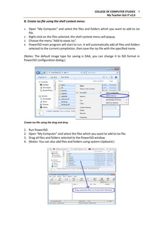 5COLLEGE OF COMPUTER STUDIES
My Teacher Got IT v2.0
B. Create iso file using the shell context menu:
1. Open "My Computer" and select the files and folders which you want to add to iso
file.
2. Right-click on the files selected, the shell context menu will popup.
3. Choose the menu "Add to xxxxx.iso".
4. PowerISO main program will start to run. It will automatically add all files and folders
selected to the current compilation, then save the iso file with the specified name.
(Notes: The default image type for saving is DAA, you can change it to ISO format in
PowerISO configuration dialog.)
Create iso file using the drag and drop
1. Run PowerISO.
2. Open "My Computer" and select the files which you want to add to iso file.
3. Drag all files and folders selected to the PowerISO window.
4. (Notes: You can also add files and folders using system clipboard.)
 