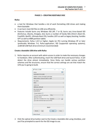 7COLLEGE OF COMPUTER STUDIES
My Teacher Got IT v2.0
PHASE 2 – CREATING BOOTABLE DISC
Rufus
 a tool for Windows that handles a lot of work formatting USB drives and making
them bootable
 it can burn most ISO files to USB very efficiently
 Features include burns any Windows ISO (XP, 7 or 8), burns any Linux-based ISO
(ArchLinux, Ubuntu, Knoppix, etc); burns a number of handy ISOs (Hiren's Boot CD,
FreeDOS, BartPE, Ultimate Boot CD); handles UEFI as well as legacy booting; handles
GPT as well as MBR partition tables
 Requirements: Rufus 1.4.9 or higher; Apple (or PC) running Windows XP or later
(preferably Windows 7+); Rufus application; ISO (supported operating systems);
and8 GB USB flash drive (minimum recommended)
Create a bootable USB drive with Rufus
1. Rufus requires an account with admin access in order to make the necessary changes
to hardware. After authenticating, insert the USB flash drive and launch Rufus. It will
detect the drive almost immediately. Since Rufus can handle various partition
schemes and file structures, ensure that the correct settings are set that match the
UFD you're going to build.
2. Click the optical drive button next to the Create a bootable disk using checkbox, and
you'll be prompted to search for the ISO image to use.
 