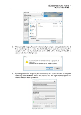 8COLLEGE OF COMPUTER STUDIES
My Teacher Got IT v2.0
3. When using ISO images, Rufus will automatically modify the settings to best match it.
Once everything is set correctly, click the Start button to begin the process. You'll be
prompted with a warning that all data on the UFD will be destroyed. Click OK to
proceed with the creation process
4. Depending on the ISO image size, the process may take several minutes to complete.
For the log readout of each step in the process, click the Log button to open a side
window and save the output details
 