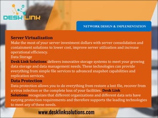Server Virtualization
Make the most of your server investment dollars with server consolidation and
containment solutions to lower cost, improve server utilization and increase
operational efficiency.
Data Storage
Desk Link Solutions delivers innovative storage systems to meet your growing
data storage and data management needs. These technologies can provide
everything from simple file services to advanced snapshot capabilities and
replication services.
Data Protection
Data protection allows you to do everything from restore a lost file, recover from
a virus infection or the complete loss of your facilities. Desk Link
Solutions recognizes that different organizations and different data sets have
varying protection requirements and therefore supports the leading technologies
to meet any of these needs.
NETWORK DESIGN & IMPLEMENTATION
 