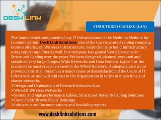 STRUCTURED CABLING (LAN)
The fundamental component of any IT Infrastructure is the Medium; Medium for
Communication. Desk Link Solutions, one of the top structured cabling company,
besides offering on Wireless Infrastructure, helps clients to build Infrastructure
using copper and fiber as well. Our company has gained Vast Experience in
Structured Cabling over the years. We have designed, planned, executed and
sustained very large Campus Wide Networks and Data Centers. Layer-1 or the
media is the most crucial element in the Wired Network. If adequate care is not
provided, this shall remain as a major cause of dissatisfaction of the Users of IT
Infrastructure and will add cost to the Organisation in terms of down time and
slower networks.
Design and Deployment of Network Infrastructure
Wired & Wireless Networks
System and high performance Cables, Structured Network Cabling Solutions
Green field/ Brown Field/ Redesign
Infrastructure Documentations and feasibility reports
 