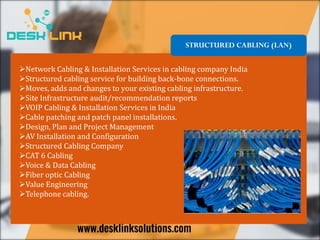 Network Cabling & Installation Services in cabling company India
Structured cabling service for building back-bone connections.
Moves, adds and changes to your existing cabling infrastructure.
Site Infrastructure audit/recommendation reports
VOIP Cabling & Installation Services in India
Cable patching and patch panel installations.
Design, Plan and Project Management
AV Installation and Configuration
Structured Cabling Company
CAT 6 Cabling
Voice & Data Cabling
Fiber optic Cabling
Value Engineering
Telephone cabling.
STRUCTURED CABLING (LAN)
 