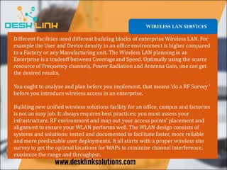 WIRELESS LAN SERVICES
Different Facilities need different building blocks of enterprise Wireless LAN. For
example the User and Device density in an office environment is higher compared
to a Factory or any Manufacturing unit. The Wireless LAN planning in an
Enterprise is a tradeoff between Coverage and Speed. Optimally using the scarce
resource of Frequency channels, Power Radiation and Antenna Gain, one can get
the desired results.
You ought to analyze and plan before you implement, that means ‘do a RF Survey ‘
before you introduce wireless access in an enterprise.
Building new unified wireless solutions facility for an office, campus and factories
is not an easy job. It always requires best practices; you must assess your
infrastructure, RF environment and map out your access points’ placement and
alignment to ensure your WLAN performs well. The WLAN design consists of
systems and solutions: tested and documented to facilitate faster, more reliable
and more predictable user deployments. It all starts with a proper wireless site
survey to get the optimal locations for WAPs to minimize channel interference,
maximize the range and throughput.
 