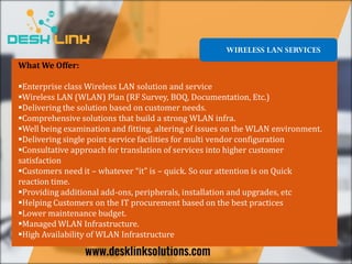 WIRELESS LAN SERVICES
What We Offer:
Enterprise class Wireless LAN solution and service
Wireless LAN (WLAN) Plan (RF Survey, BOQ, Documentation, Etc.)
Delivering the solution based on customer needs.
Comprehensive solutions that build a strong WLAN infra.
Well being examination and fitting, altering of issues on the WLAN environment.
Delivering single point service facilities for multi vendor configuration
Consultative approach for translation of services into higher customer
satisfaction
Customers need it – whatever “it” is – quick. So our attention is on Quick
reaction time.
Providing additional add-ons, peripherals, installation and upgrades, etc
Helping Customers on the IT procurement based on the best practices
Lower maintenance budget.
Managed WLAN Infrastructure.
High Availability of WLAN Infrastructure
 