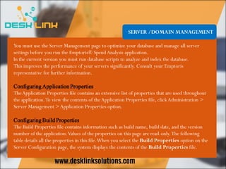 SERVER /DOMAIN MANAGEMENT
You must use the Server Management page to optimize your database and manage all server
settings before you run the Emptoris® Spend Analysis application.
In the current version you must run database scripts to analyze and index the database.
This improves the performance of your servers significantly. Consult your Emptoris
representative for further information.
Configuring Application Properties
TheApplication Properties file contains an extensive list of properties that are used throughout
the application.To view the contents of theApplication Properties file, clickAdministration >
Server Management >Application Properties option.
Configuring Build Properties
The Build Properties file contains information such as build name, build date, and the version
number of the application.Values of the properties on this page are read-only.The following
table details all the properties in this file.When you select the Build Properties option on the
Server Configuration page, the system displays the contents of the Build Properties file.
 