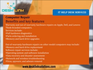 IT HELP DESK SERVICES
Computer Repair
Benefits and key features
Warranty and out-of-warranty hardware repairs on Apple, Dell, and Lenovo
Think-branded computers.
Services include:
•Full hardware diagnostics
•Parts ordering and installation
•Memory and hard drive upgrades
Out-of-warranty hardware repairs on other model computers may include:
•Memory and hard drive replacement
Software repair services include:
•Operating system and software installation
•Data recovery and disaster assessment
•Network and wireless troubleshooting
•Virus, spyware, and adware removal
 