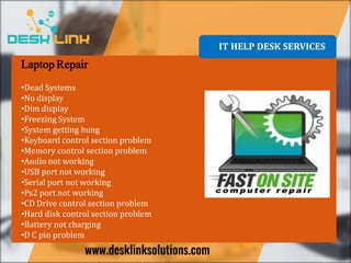 Laptop Repair
•Dead Systems
•No display
•Dim display
•Freezing System
•System getting hung
•Keyboard control section problem
•Memory control section problem
•Audio not working
•USB port not working
•Serial port not working
•Ps2 port not working
•CD Drive control section problem
•Hard disk control section problem
•Battery not charging
•D C pin problem
IT HELP DESK SERVICES
 