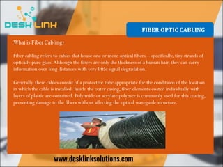 FIBER OPTIC CABLING
What is Fiber Cabling?
Fiber cabling refers to cables that house one or more optical fibers – specifically, tiny strands of
optically pure glass.Although the fibers are only the thickness of a human hair, they can carry
information over long distances with very little signal degradation.
Generally, these cables consist of a protective tube appropriate for the conditions of the location
in which the cable is installed. Inside the outer casing, fiber elements coated individually with
layers of plastic are contained. Polyimide or acrylate polymer is commonly used for this coating,
preventing damage to the fibers without affecting the optical waveguide structure.
 
