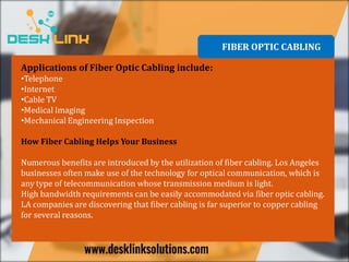 Applications of Fiber Optic Cabling include:
•Telephone
•Internet
•Cable TV
•Medical Imaging
•Mechanical Engineering Inspection
How Fiber Cabling Helps Your Business
Numerous benefits are introduced by the utilization of fiber cabling. Los Angeles
businesses often make use of the technology for optical communication, which is
any type of telecommunication whose transmission medium is light.
High bandwidth requirements can be easily accommodated via fiber optic cabling.
LA companies are discovering that fiber cabling is far superior to copper cabling
for several reasons.
FIBER OPTIC CABLING
 