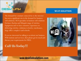 WI-FI SOLUTION
The demand for constant connectivity to the internet
has seen a significant rise in the demand for business
wifi solutions. HCS specialise in business wifi solutions
Fortinet, Ruckus and Ubiquiti range of wireless
Equipment and we have extensive experience in
delivering wireless solutions to hotels, warehouses,
large office complex’s and schools.
If you are interested in talking to us about our business
Wifi soutions and services, then please get in touch and
discuss your requirements for FREE.
Call UsToday!!!
 
