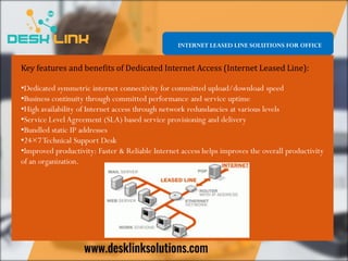 Key features and benefits of Dedicated Internet Access (Internet Leased Line):
•Dedicated symmetric internet connectivity for committed upload/download speed
•Business continuity through committed performance and service uptime
•High availability of Internet access through network redundancies at various levels
•Service Level Agreement (SLA) based service provisioning and delivery
•Bundled static IP addresses
•24×7Technical Support Desk
•Improved productivity: Faster & Reliable Internet access helps improves the overall productivity
of an organization.
INTERNET LEASED LINE SOLUTIONS FOR OFFICE
 