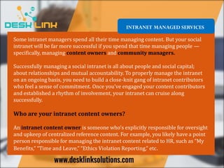 INTRANET MANAGED SERVICES
Some intranet managers spend all their time managing content. But your social
intranet will be far more successful if you spend that time managing people —
specifically, managing content owners and community managers.
Successfully managing a social intranet is all about people and social capital;
about relationships and mutual accountability. To properly manage the intranet
on an ongoing basis, you need to build a close-knit gang of intranet contributors
who feel a sense of commitment. Once you’ve engaged your content contributors
and established a rhythm of involvement, your intranet can cruise along
successfully.
Who are your intranet content owners?
An intranet content owner is someone who’s explicitly responsible for oversight
and upkeep of centralized reference content. For example, you likely have a point
person responsible for managing the intranet content related to HR, such as “My
Benefits,” “Time and Leave,” “Ethics Violation Reporting,” etc.
 