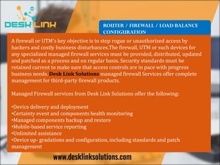 ROUTER / FIREWALL / LOAD BALANCE
CONFIGURATION
A firewall or UTM’s key objective is to stop rogue or unauthorized access by
hackers and costly business disturbances.The firewall, UTM or such devices for
any specialized managed firewall services must be provided, distributed, updated
and patched as a process and on regular basis. Security standards must be
retained current to make sure that access controls are in pace with progress
business needs. Desk Link Solutions managed firewall Services offer complete
management for third-party firewall products.
Managed Firewall services from Desk Link Solutions offer the following:
•Device delivery and deployment
•Certainty event and components health monitoring
•Managed components backup and restore
•Mobile-based service reporting
•Unlimited assistance
•Device up- gradations and configuration, including standards and patch
management
 