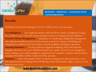 ROUTER / FIREWALL / LOAD BALANCE
CONFIGURATION
Benefits
With Desk Link Solutions Managed Firewall or UTM services, you can expect:
Cost Mitigation — Zero capital investment with FixedTerm rentals or Equipment Leasing,
the cost allows you to subscribe savings and grant resources to strategic business initiatives.
ProactiveThreat Management — Experience-on monitoring, configuration management
and components health and status checks outcome in proactive response, identifying and
mitigating any problems before they impact network availability and business operation
Assuring Assistance —As a key perimeter safeguard technology, Desk Link Solutions
Managed Firewall service can be distributed much more rapidly versus if it were managed in-
house, assisting you to match compliance requirements for a number of policies and procedures,
including SOX, HIPAA, FFIEC/GLBA, PCI DSS, and other.
Elasticity — with a wide agenda of basic-to-advanced management and monitoring services
that expand beyond our Managed Firewall offering, Desk Link Solutions helps you grow as your
business needs evolve.
 