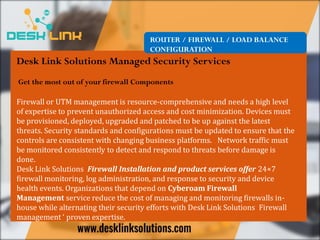 ROUTER / FIREWALL / LOAD BALANCE
CONFIGURATION
Desk Link Solutions Managed Security Services
Get the most out of your firewall Components
Firewall or UTM management is resource-comprehensive and needs a high level
of expertise to prevent unauthorized access and cost minimization. Devices must
be provisioned, deployed, upgraded and patched to be up against the latest
threats. Security standards and configurations must be updated to ensure that the
controls are consistent with changing business platforms. Network traffic must
be monitored consistently to detect and respond to threats before damage is
done.
Desk Link Solutions Firewall Installation and product services offer 24×7
firewall monitoring, log administration, and response to security and device
health events. Organizations that depend on Cyberoam Firewall
Management service reduce the cost of managing and monitoring firewalls in-
house while alternating their security efforts with Desk Link Solutions Firewall
management ‘ proven expertise.
 