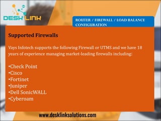 ROUTER / FIREWALL / LOAD BALANCE
CONFIGURATION
Supported Firewalls
Vays Infotech supports the following Firewall or UTMS and we have 18
years of experience managing market-leading firewalls including:
•Check Point
•Cisco
•Fortinet
•Juniper
•Dell SonicWALL
•Cyberoam
 