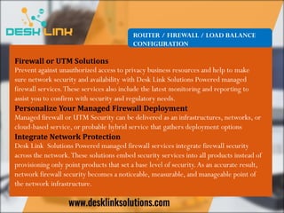 ROUTER / FIREWALL / LOAD BALANCE
CONFIGURATION
Firewall or UTM Solutions
Prevent against unauthorized access to privacy business resources and help to make
sure network security and availability with Desk Link Solutions Powered managed
firewall services.These services also include the latest monitoring and reporting to
assist you to confirm with security and regulatory needs.
Personalize Your Managed Firewall Deployment
Managed firewall or UTM Security can be delivered as an infrastructures, networks, or
cloud-based service, or probable hybrid service that gathers deployment options
Integrate Network Protection
Desk Link Solutions Powered managed firewall services integrate firewall security
across the network.These solutions embed security services into all products instead of
provisioning only point products that set a base level of security.As an accurate result,
network firewall security becomes a noticeable, measurable, and manageable point of
the network infrastructure.
 