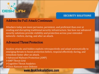 SECURITY SOLUTIONS
Address the Full Attack Continuum
Attackers today are more pervasive, persistent, and proficient than ever at
evading and disrupting traditional security infrastructure. See how our advanced
security solutions provide visibility and protection across your extended
network—before, during, and after an attack.
Advanced Threat Protection
Analyze attacks and hidden exploits retrospectively and adapt automatically to
emerging threats to boost protection before, respond effectively during, and
remediate faster after an attack.
Advanced Malware Protection (AMP)
AMP Threat Grid
Cognitive Threat Analytics
Cisco Ransom ware Defense
 
