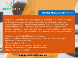 Desktop Management Services
Desktop Management is one of the neglected IT functions as the efforts required
for Desktop management are often underestimated. Inadequate planning or
resource allocation for Desktop management can result in delayed deadlines.
Moreover the in-house IT resources may be over-burdened in attending to
desktop-related issues along with other business priorities. Efficient planning and
implementation of Desktop Management Solutions can avoid unnecessary delays.
Highlights of our Desktop Management Solutions
Better reliability, and availability of systems (desktops, PCs and laptops)
Scalable and flexible solutions
Improved data security
Quickly address system-related issues and risks
Free up your resources to focus on core activities
Single Point of Accountability
 