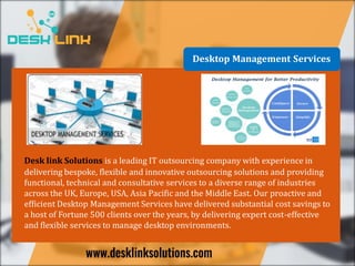 Desktop Management Services
Desk link Solutions is a leading IT outsourcing company with experience in
delivering bespoke, flexible and innovative outsourcing solutions and providing
functional, technical and consultative services to a diverse range of industries
across the UK, Europe, USA, Asia Pacific and the Middle East. Our proactive and
efficient Desktop Management Services have delivered substantial cost savings to
a host of Fortune 500 clients over the years, by delivering expert cost-effective
and flexible services to manage desktop environments.
 