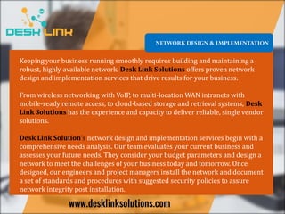 NETWORK DESIGN & IMPLEMENTATION
Keeping your business running smoothly requires building and maintaining a
robust, highly available network. Desk Link Solutions offers proven network
design and implementation services that drive results for your business.
From wireless networking with VoIP, to multi-location WAN intranets with
mobile-ready remote access, to cloud-based storage and retrieval systems, Desk
Link Solutions has the experience and capacity to deliver reliable, single vendor
solutions.
Desk Link Solution’s network design and implementation services begin with a
comprehensive needs analysis. Our team evaluates your current business and
assesses your future needs. They consider your budget parameters and design a
network to meet the challenges of your business today and tomorrow. Once
designed, our engineers and project managers install the network and document
a set of standards and procedures with suggested security policies to assure
network integrity post installation.
 