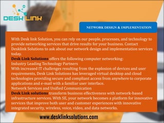 NETWORK DESIGN & IMPLEMENTATION
With Desk link Solution, you can rely on our people, processes, and technology to
provide networking services that drive results for your business. Contact
Desklink Solutions to ask about our network design and implementation services
today.
Desk Link Solutions offers the following computer networking:
Industry Leading Technology Partners
With increased IT challenges resulting from the explosion of devices and user
requirements, Desk Link Solutions has leveraged virtual desktop and cloud
technologies providing secure and compliant access from anywhere to corporate
applications and e-mail with a familiar user interface.
Network Services and Unified Communication
Desk Link solutions transform business effectiveness with network-based
infrastructure services. With SE, your network becomes a platform for innovative
services that improve both user and customer experiences with innovative
integrated security, wireless, voice, video, and data networks.
 