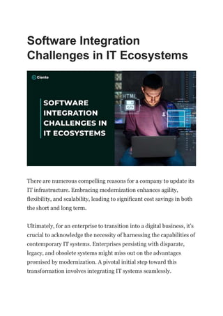 Software Integration
Challenges in IT Ecosystems
There are numerous compelling reasons for a company to update its
IT infrastructure. Embracing modernization enhances agility,
flexibility, and scalability, leading to significant cost savings in both
the short and long term.
Ultimately, for an enterprise to transition into a digital business, it’s
crucial to acknowledge the necessity of harnessing the capabilities of
contemporary IT systems. Enterprises persisting with disparate,
legacy, and obsolete systems might miss out on the advantages
promised by modernization. A pivotal initial step toward this
transformation involves integrating IT systems seamlessly.
 