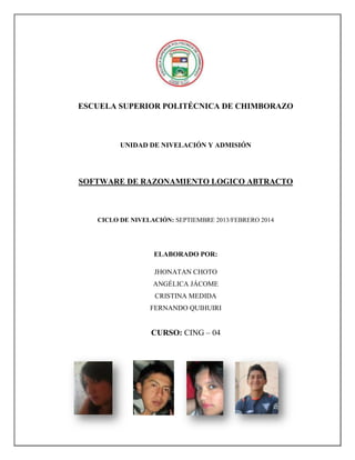 ESCUELA SUPERIOR POLITÉCNICA DE CHIMBORAZO

UNIDAD DE NIVELACIÓN Y ADMISIÓN

SOFTWARE DE RAZONAMIENTO LOGICO ABTRACTO

CICLO DE NIVELACIÓN: SEPTIEMBRE 2013/FEBRERO 2014

ELABORADO POR:
JHONATAN CHOTO
ANGÉLICA JÁCOME
CRISTINA MEDIDA
FERNANDO QUIHUIRI

CURSO: CING – 04

 