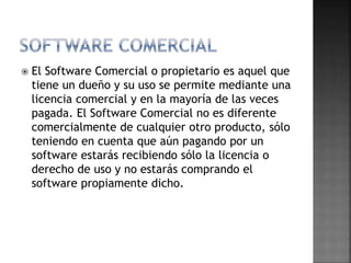  El Software Comercial o propietario es aquel que
tiene un dueño y su uso se permite mediante una
licencia comercial y en la mayoría de las veces
pagada. El Software Comercial no es diferente
comercialmente de cualquier otro producto, sólo
teniendo en cuenta que aún pagando por un
software estarás recibiendo sólo la licencia o
derecho de uso y no estarás comprando el
software propiamente dicho.
 