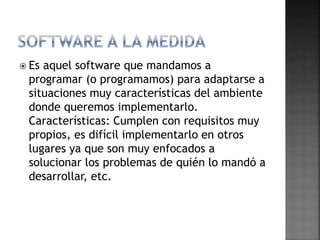  Es aquel software que mandamos a
programar (o programamos) para adaptarse a
situaciones muy características del ambiente
donde queremos implementarlo.
Características: Cumplen con requisitos muy
propios, es difícil implementarlo en otros
lugares ya que son muy enfocados a
solucionar los problemas de quién lo mandó a
desarrollar, etc.
 