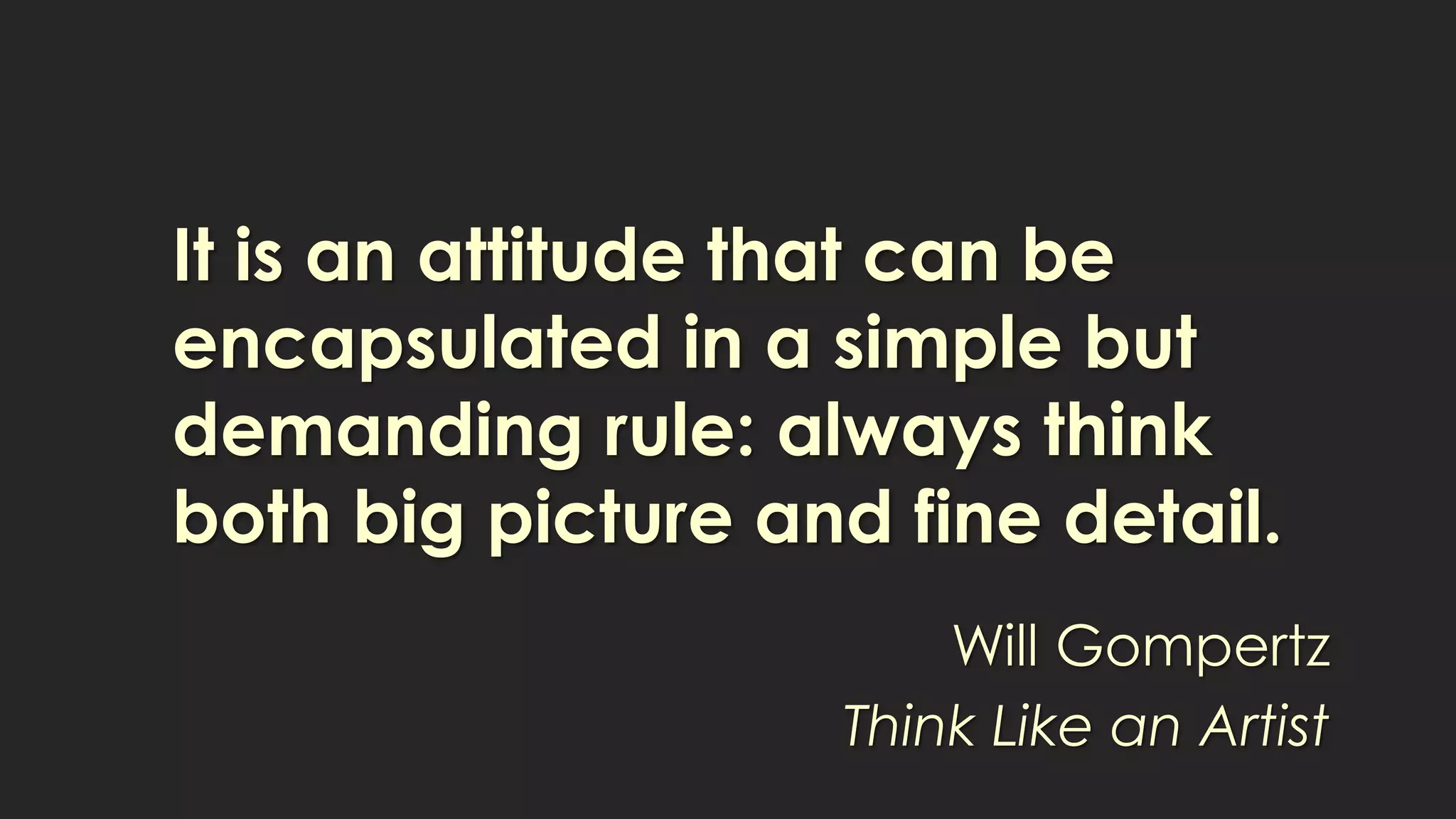 It is an attitude that can be
encapsulated in a simple but
demanding rule: always think
both big picture and fine detail.
Will Gompertz
Think Like an Artist
 