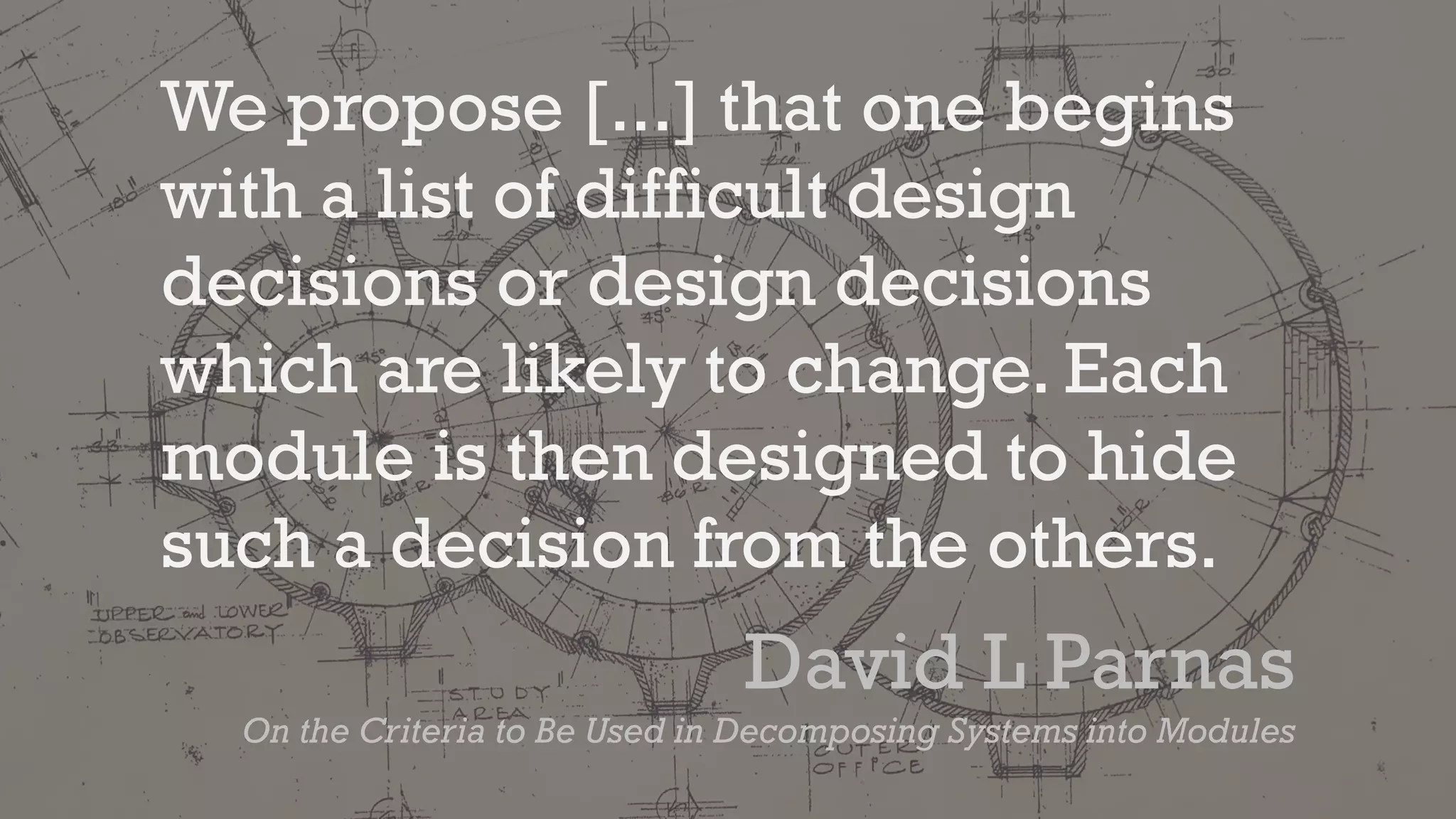 We propose [...] that one begins
with a list of difficult design
decisions or design decisions
which are likely to change. Each
module is then designed to hide
such a decision from the others.
David L Parnas
On the Criteria to Be Used in Decomposing Systems into Modules
 