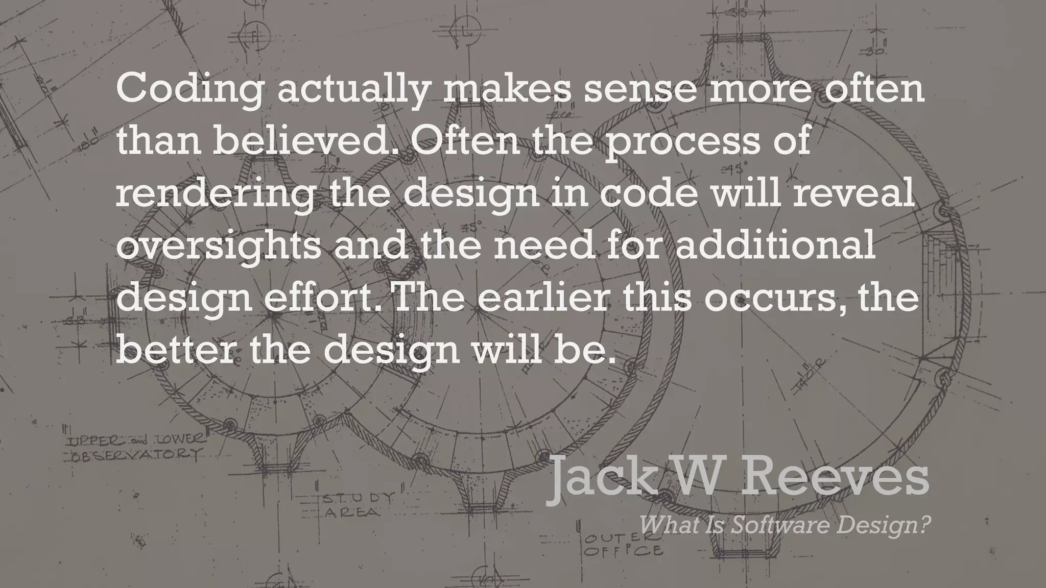 Coding actually makes sense more often
than believed. Often the process of
rendering the design in code will reveal
oversights and the need for additional
design effort.The earlier this occurs, the
better the design will be.
Jack W Reeves
What Is Software Design?
 