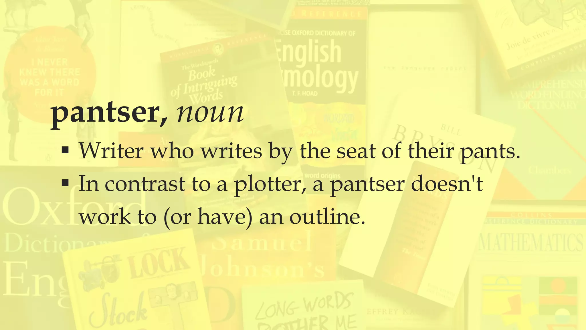 pantser, noun
 Writer who writes by the seat of their pants.
 In contrast to a plotter, a pantser doesn't
work to (or have) an outline.
 