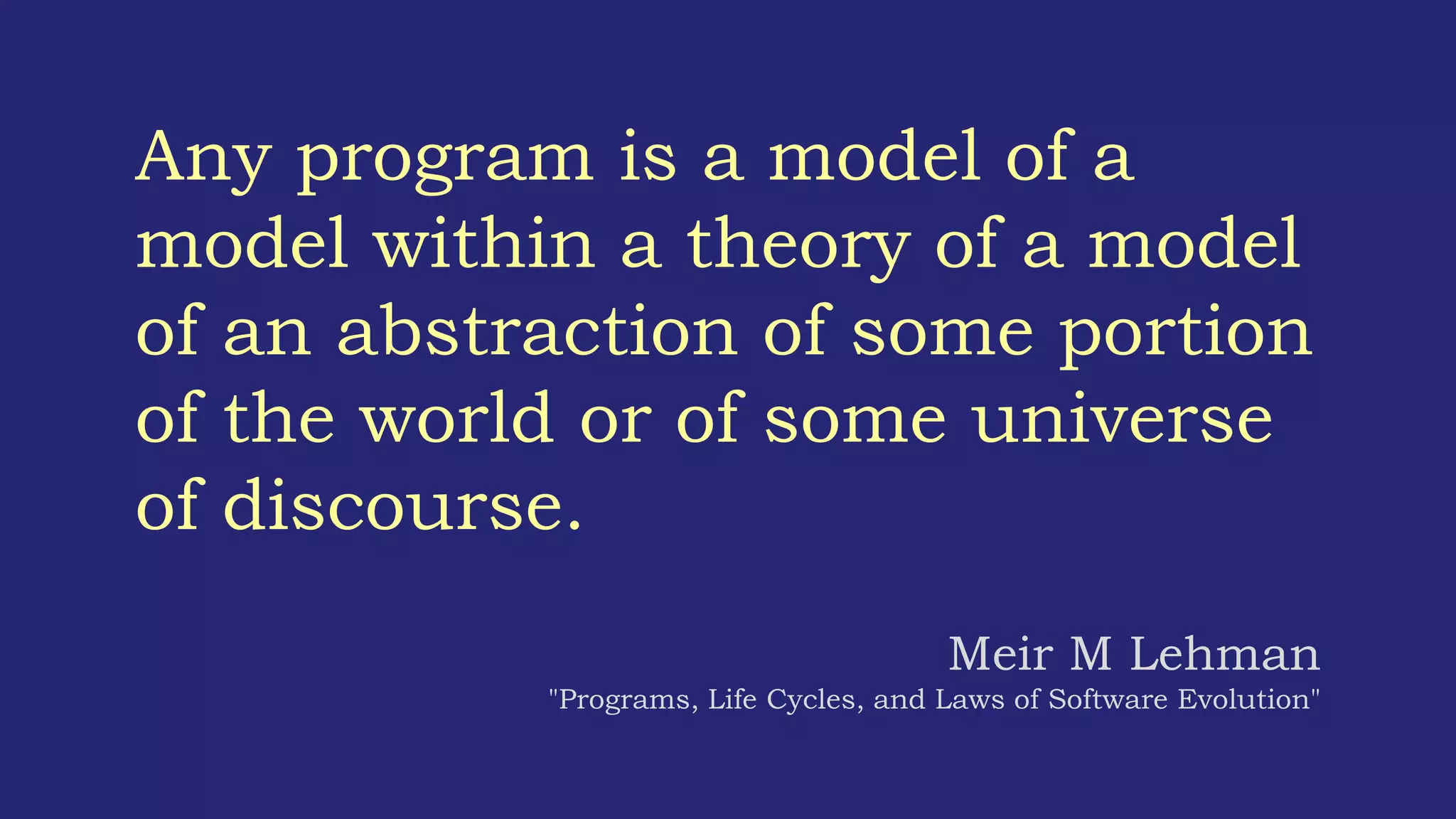 Any program is a model of a
model within a theory of a model
of an abstraction of some portion
of the world or of some universe
of discourse.
Meir M Lehman
"Programs, Life Cycles, and Laws of Software Evolution"
 