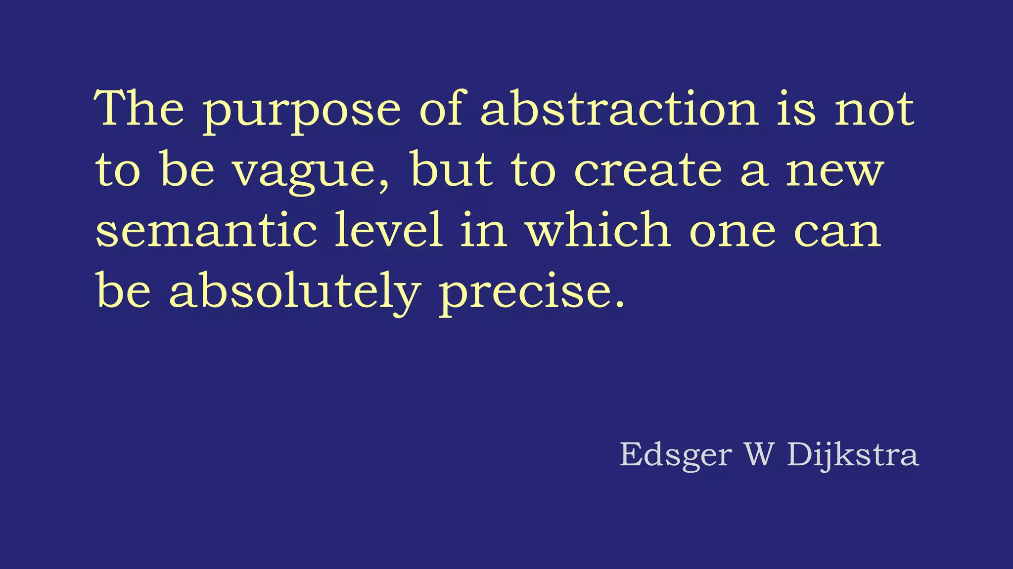 The purpose of abstraction is not
to be vague, but to create a new
semantic level in which one can
be absolutely precise.
Edsger W Dijkstra
 