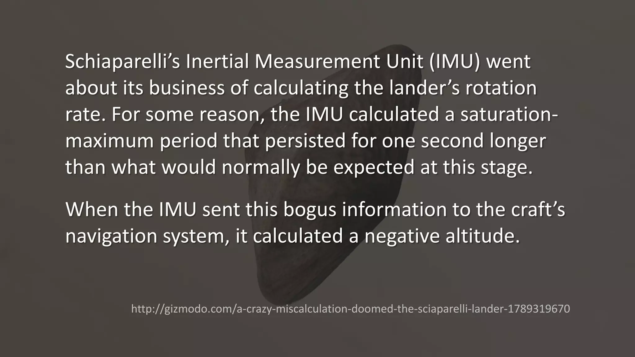 Schiaparelli’s Inertial Measurement Unit (IMU) went
about its business of calculating the lander’s rotation
rate. For some reason, the IMU calculated a saturation-
maximum period that persisted for one second longer
than what would normally be expected at this stage.
When the IMU sent this bogus information to the craft’s
navigation system, it calculated a negative altitude.
http://gizmodo.com/a-crazy-miscalculation-doomed-the-sciaparelli-lander-1789319670
 