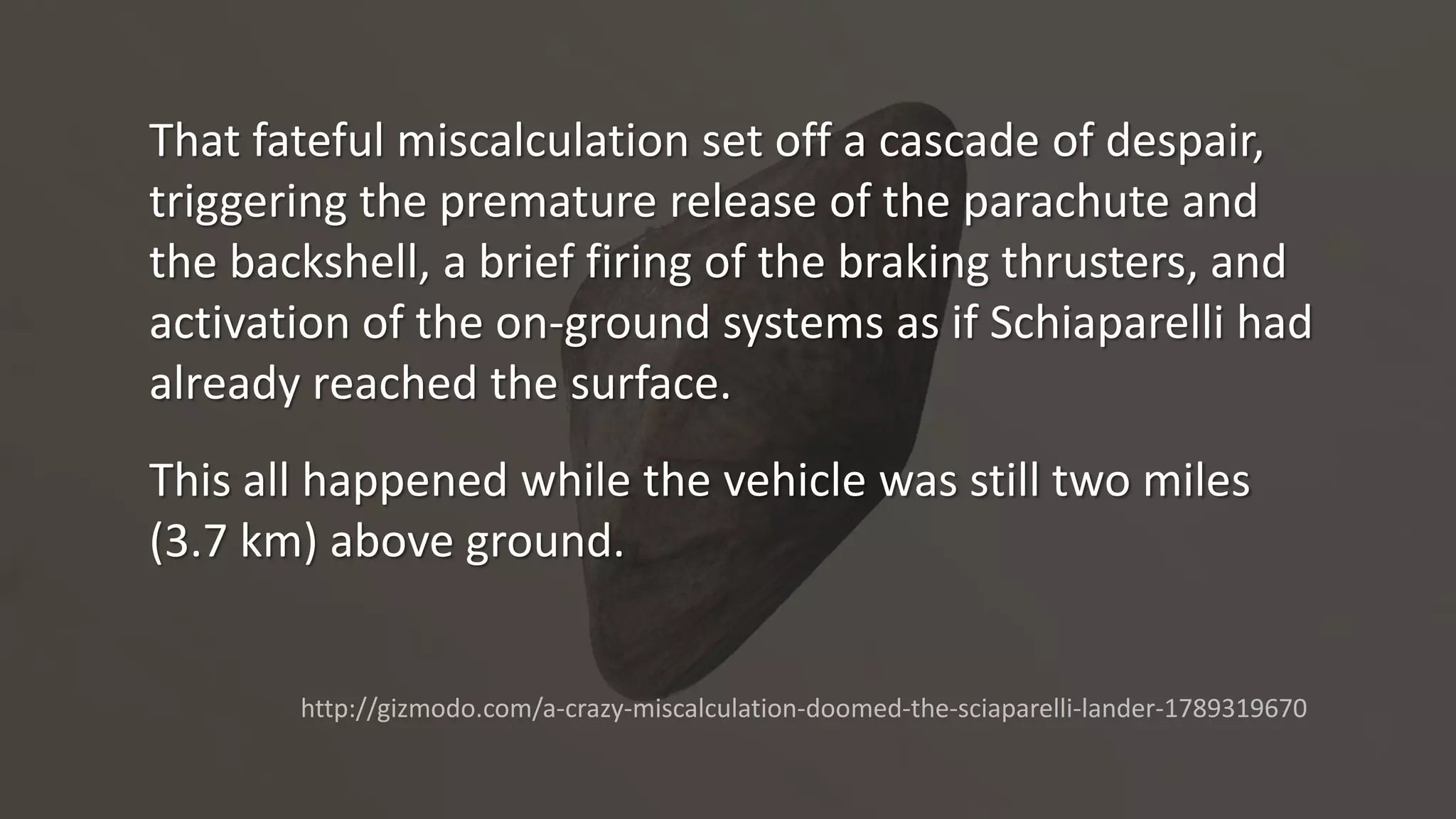 That fateful miscalculation set off a cascade of despair,
triggering the premature release of the parachute and
the backshell, a brief firing of the braking thrusters, and
activation of the on-ground systems as if Schiaparelli had
already reached the surface.
This all happened while the vehicle was still two miles
(3.7 km) above ground.
http://gizmodo.com/a-crazy-miscalculation-doomed-the-sciaparelli-lander-1789319670
 