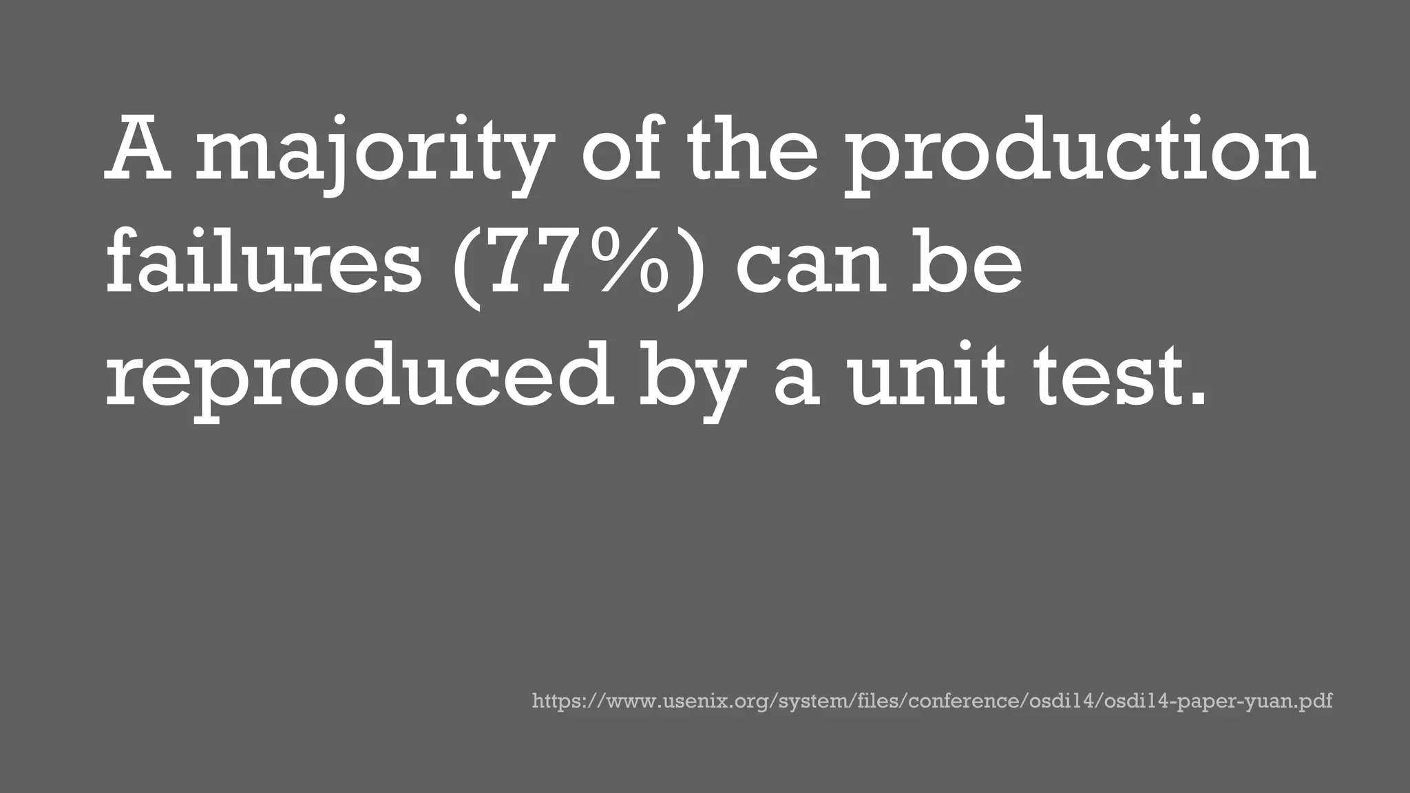 A majority of the production
failures (77%) can be
reproduced by a unit test.
https://www.usenix.org/system/files/conference/osdi14/osdi14-paper-yuan.pdf
 