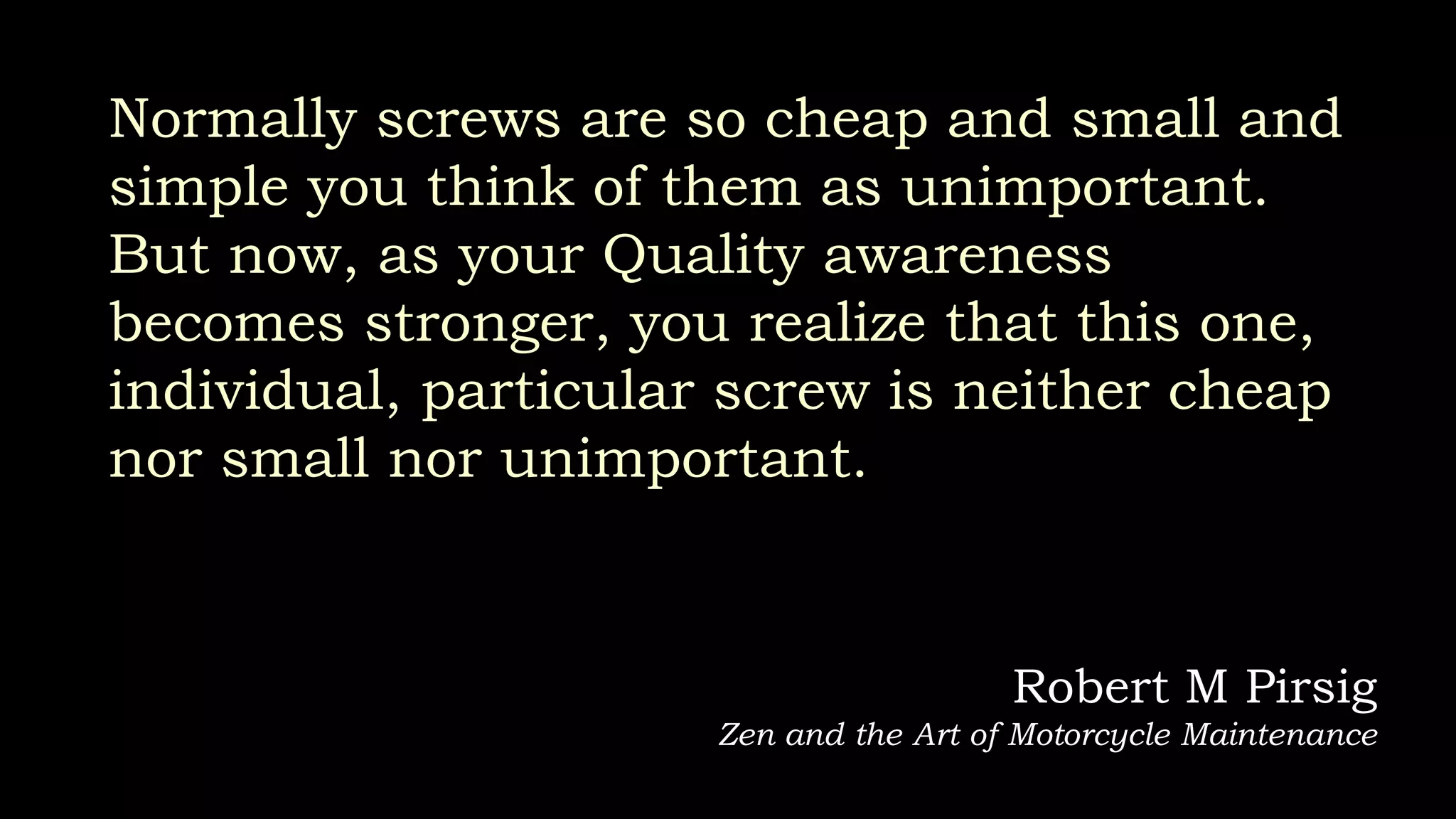Normally screws are so cheap and small and
simple you think of them as unimportant.
But now, as your Quality awareness
becomes stronger, you realize that this one,
individual, particular screw is neither cheap
nor small nor unimportant.
Robert M Pirsig
Zen and the Art of Motorcycle Maintenance
 