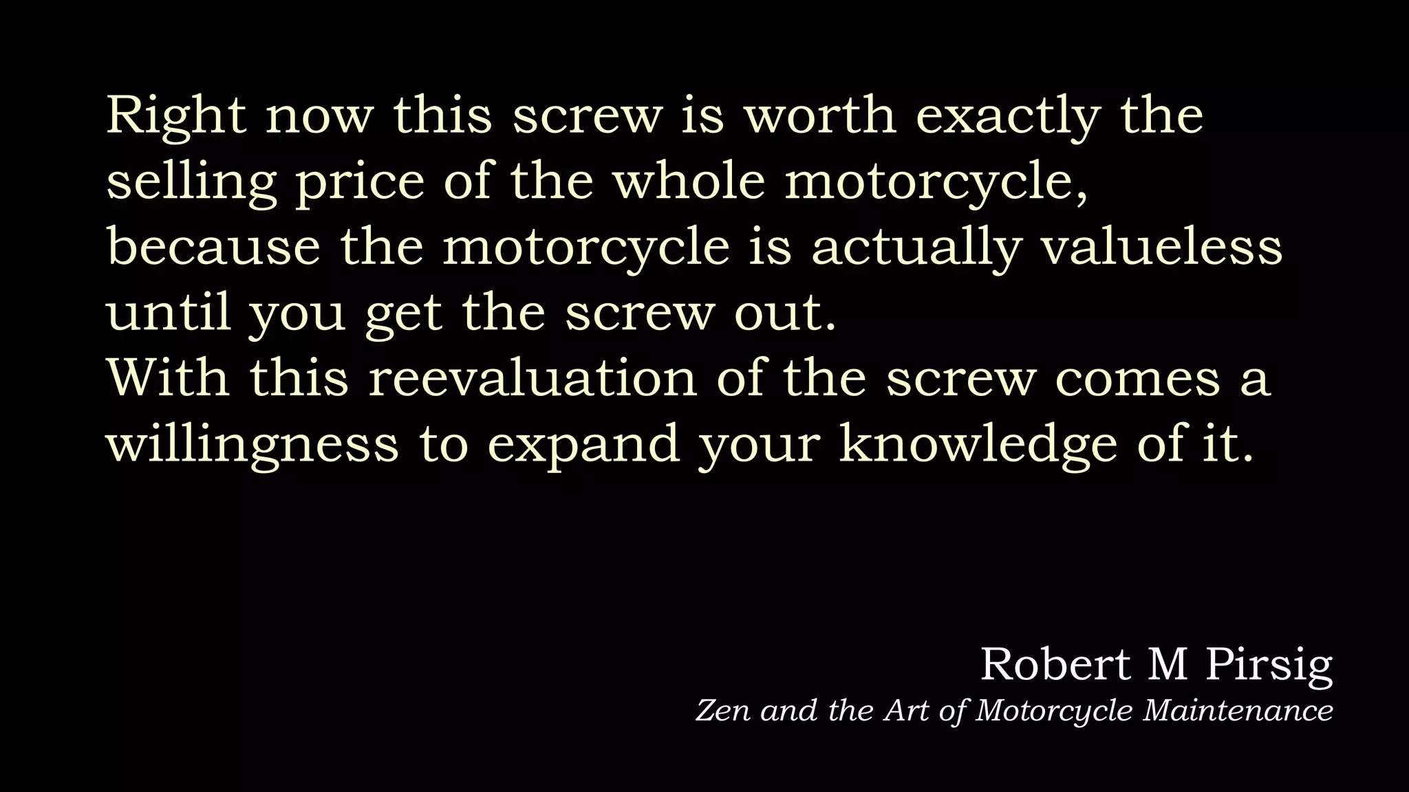 Right now this screw is worth exactly the
selling price of the whole motorcycle,
because the motorcycle is actually valueless
until you get the screw out.
With this reevaluation of the screw comes a
willingness to expand your knowledge of it.
Robert M Pirsig
Zen and the Art of Motorcycle Maintenance
 