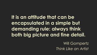 It is an attitude that can be
encapsulated in a simple but
demanding rule: always think
both big picture and fine detail.
Will Gompertz
Think Like an Artist
 