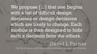 We propose [...] that one begins
with a list of difficult design
decisions or design decisions
which are likely to change. Each
module is then designed to hide
such a decision from the others.
David L Parnas
On the Criteria to Be Used in Decomposing Systems into Modules
 