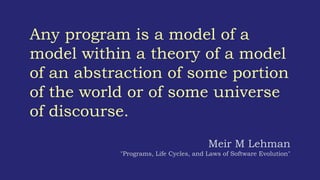 Any program is a model of a
model within a theory of a model
of an abstraction of some portion
of the world or of some universe
of discourse.
Meir M Lehman
"Programs, Life Cycles, and Laws of Software Evolution"
 