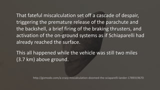 That fateful miscalculation set off a cascade of despair,
triggering the premature release of the parachute and
the backshell, a brief firing of the braking thrusters, and
activation of the on-ground systems as if Schiaparelli had
already reached the surface.
This all happened while the vehicle was still two miles
(3.7 km) above ground.
http://gizmodo.com/a-crazy-miscalculation-doomed-the-sciaparelli-lander-1789319670
 